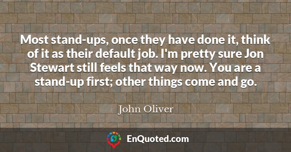 Most stand-ups, once they have done it, think of it as their default job. I'm pretty sure Jon Stewart still feels that way now. You are a stand-up first; other things come and go.