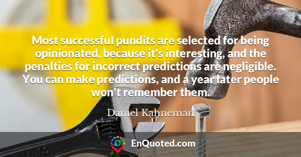 Most successful pundits are selected for being opinionated, because it's interesting, and the penalties for incorrect predictions are negligible. You can make predictions, and a year later people won't remember them.