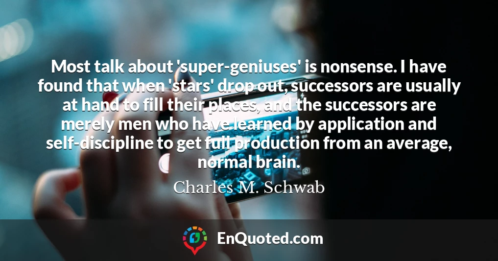 Most talk about 'super-geniuses' is nonsense. I have found that when 'stars' drop out, successors are usually at hand to fill their places, and the successors are merely men who have learned by application and self-discipline to get full production from an average, normal brain.