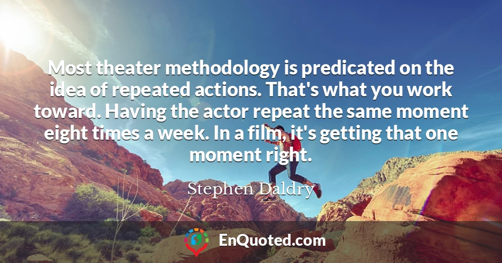 Most theater methodology is predicated on the idea of repeated actions. That's what you work toward. Having the actor repeat the same moment eight times a week. In a film, it's getting that one moment right.