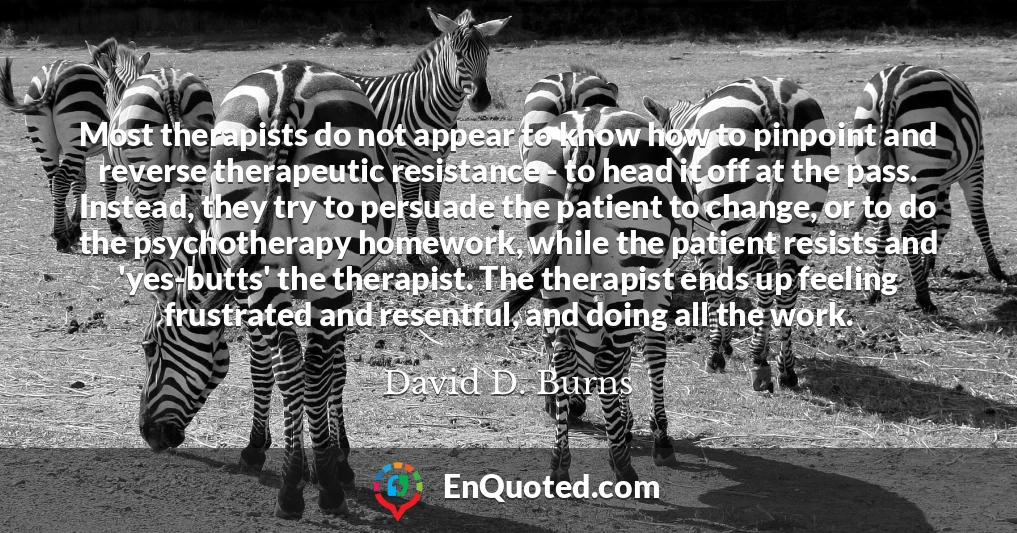 Most therapists do not appear to know how to pinpoint and reverse therapeutic resistance - to head it off at the pass. Instead, they try to persuade the patient to change, or to do the psychotherapy homework, while the patient resists and 'yes-butts' the therapist. The therapist ends up feeling frustrated and resentful, and doing all the work.