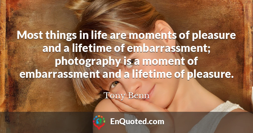 Most things in life are moments of pleasure and a lifetime of embarrassment; photography is a moment of embarrassment and a lifetime of pleasure.