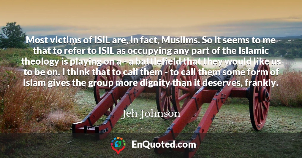 Most victims of ISIL are, in fact, Muslims. So it seems to me that to refer to ISIL as occupying any part of the Islamic theology is playing on a - a battlefield that they would like us to be on. I think that to call them - to call them some form of Islam gives the group more dignity than it deserves, frankly.