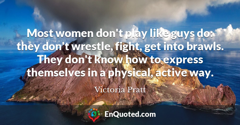 Most women don't play like guys do: they don't wrestle, fight, get into brawls. They don't know how to express themselves in a physical, active way.