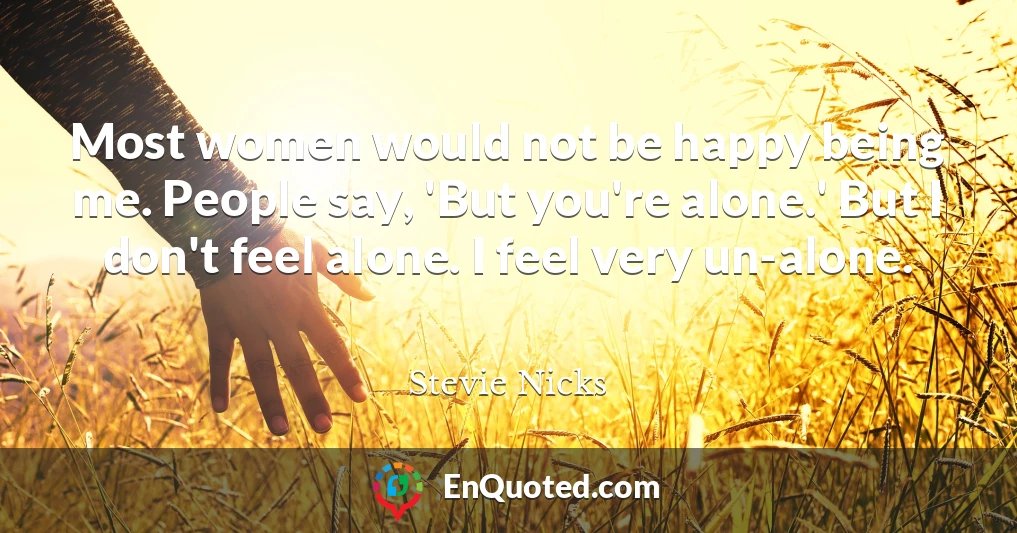 Most women would not be happy being me. People say, 'But you're alone.' But I don't feel alone. I feel very un-alone.