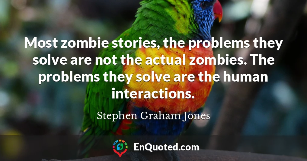 Most zombie stories, the problems they solve are not the actual zombies. The problems they solve are the human interactions.