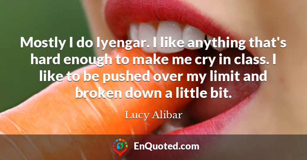 Mostly I do Iyengar. I like anything that's hard enough to make me cry in class. I like to be pushed over my limit and broken down a little bit.