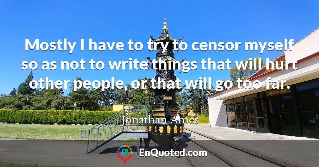 Mostly I have to try to censor myself so as not to write things that will hurt other people, or that will go too far.