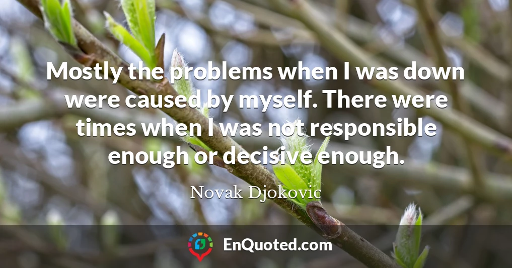 Mostly the problems when I was down were caused by myself. There were times when I was not responsible enough or decisive enough.