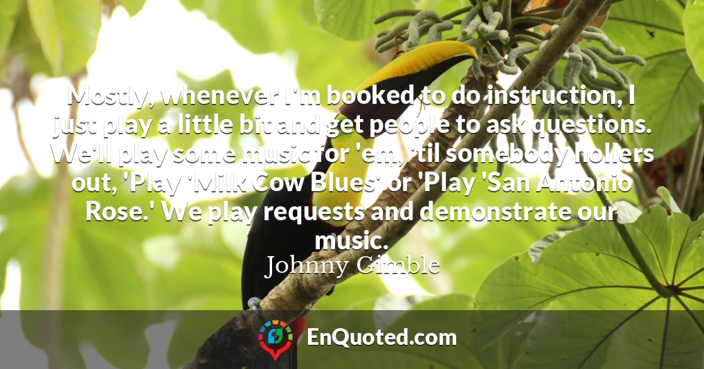 Mostly, whenever I'm booked to do instruction, I just play a little bit and get people to ask questions. We'll play some music for 'em, 'til somebody hollers out, 'Play 'Milk Cow Blues' or 'Play 'San Antonio Rose.' We play requests and demonstrate our music.