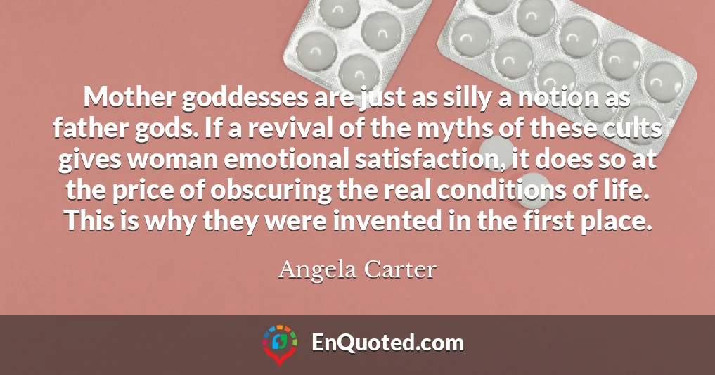 Mother goddesses are just as silly a notion as father gods. If a revival of the myths of these cults gives woman emotional satisfaction, it does so at the price of obscuring the real conditions of life. This is why they were invented in the first place.