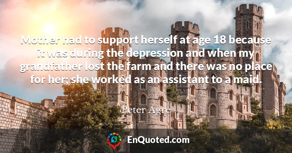 Mother had to support herself at age 18 because it was during the depression and when my grandfather lost the farm and there was no place for her; she worked as an assistant to a maid.