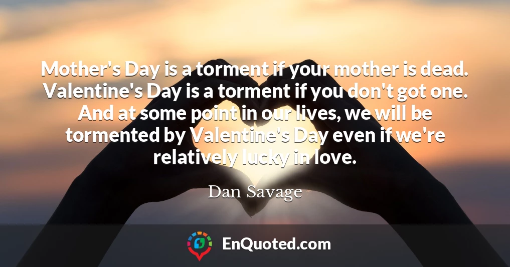 Mother's Day is a torment if your mother is dead. Valentine's Day is a torment if you don't got one. And at some point in our lives, we will be tormented by Valentine's Day even if we're relatively lucky in love.