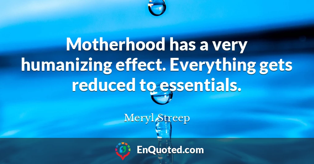 Motherhood has a very humanizing effect. Everything gets reduced to essentials.