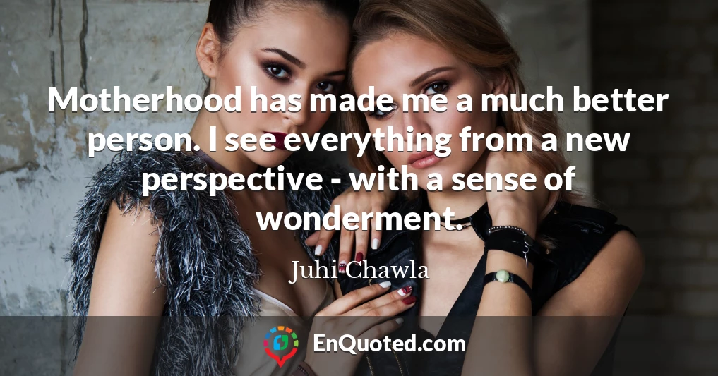 Motherhood has made me a much better person. I see everything from a new perspective - with a sense of wonderment.