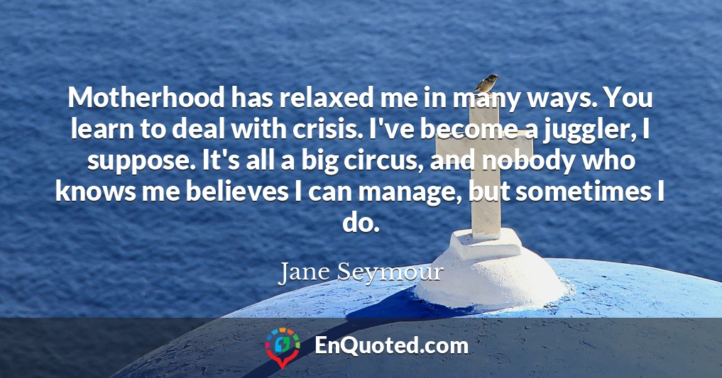 Motherhood has relaxed me in many ways. You learn to deal with crisis. I've become a juggler, I suppose. It's all a big circus, and nobody who knows me believes I can manage, but sometimes I do.