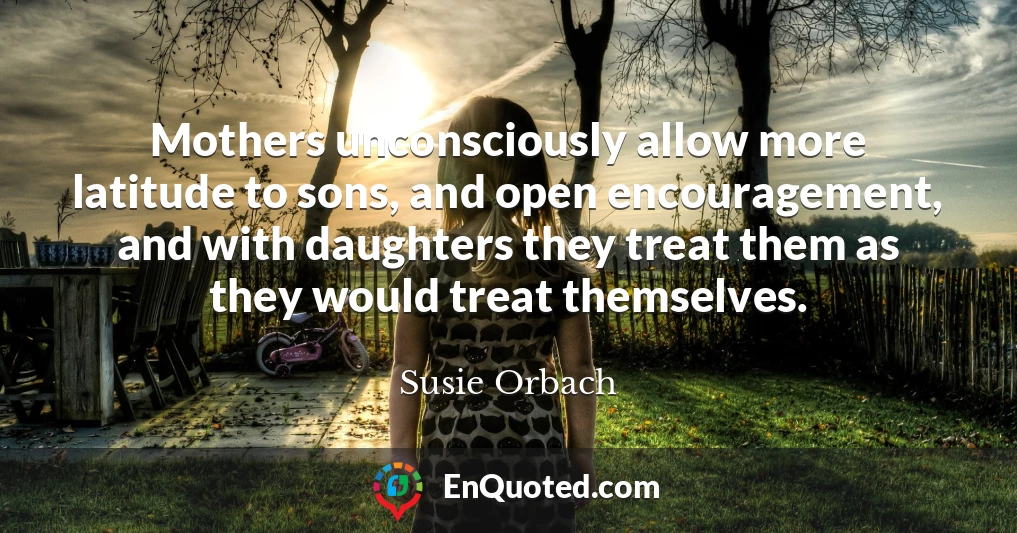 Mothers unconsciously allow more latitude to sons, and open encouragement, and with daughters they treat them as they would treat themselves.