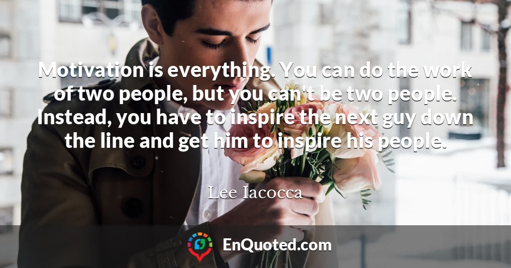 Motivation is everything. You can do the work of two people, but you can't be two people. Instead, you have to inspire the next guy down the line and get him to inspire his people.