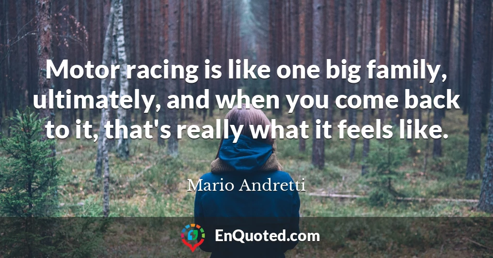 Motor racing is like one big family, ultimately, and when you come back to it, that's really what it feels like.