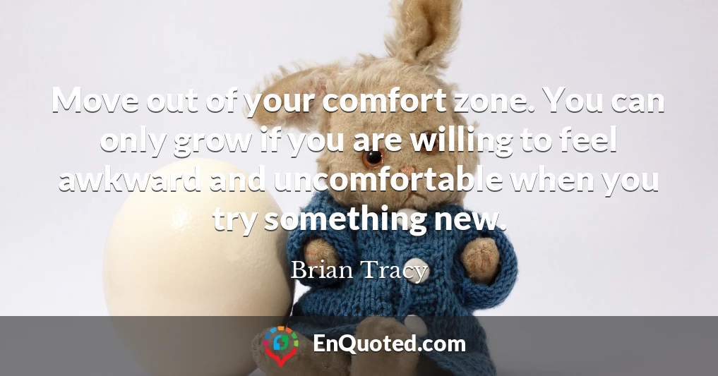 Move out of your comfort zone. You can only grow if you are willing to feel awkward and uncomfortable when you try something new.
