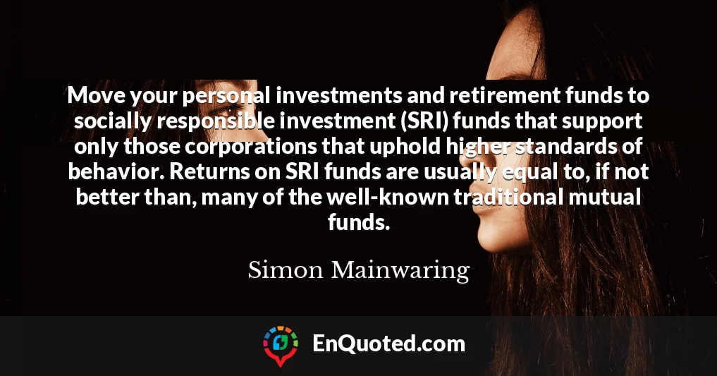 Move your personal investments and retirement funds to socially responsible investment (SRI) funds that support only those corporations that uphold higher standards of behavior. Returns on SRI funds are usually equal to, if not better than, many of the well-known traditional mutual funds.