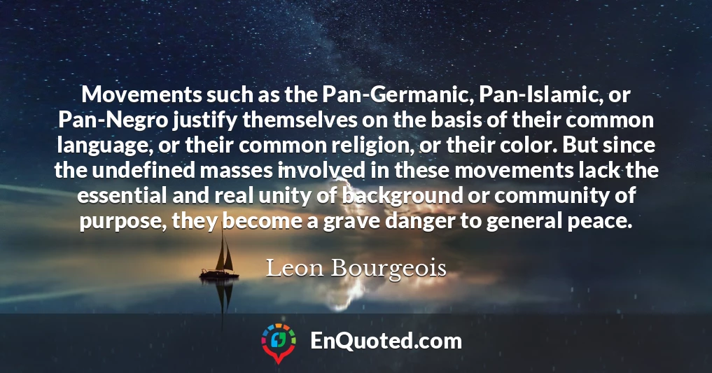 Movements such as the Pan-Germanic, Pan-Islamic, or Pan-Negro justify themselves on the basis of their common language, or their common religion, or their color. But since the undefined masses involved in these movements lack the essential and real unity of background or community of purpose, they become a grave danger to general peace.