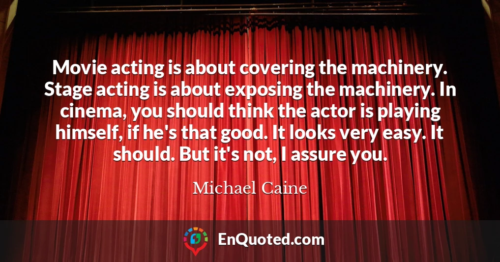 Movie acting is about covering the machinery. Stage acting is about exposing the machinery. In cinema, you should think the actor is playing himself, if he's that good. It looks very easy. It should. But it's not, I assure you.