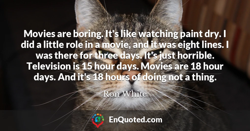 Movies are boring. It's like watching paint dry. I did a little role in a movie, and it was eight lines. I was there for three days. It's just horrible. Television is 15 hour days. Movies are 18 hour days. And it's 18 hours of doing not a thing.