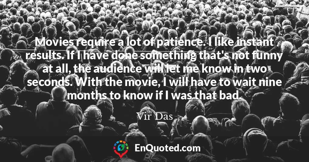 Movies require a lot of patience. I like instant results. If I have done something that's not funny at all, the audience will let me know in two seconds. With the movie, I will have to wait nine months to know if I was that bad.