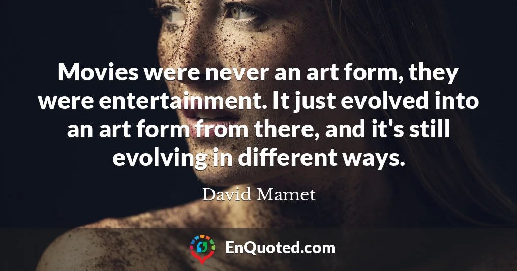 Movies were never an art form, they were entertainment. It just evolved into an art form from there, and it's still evolving in different ways.