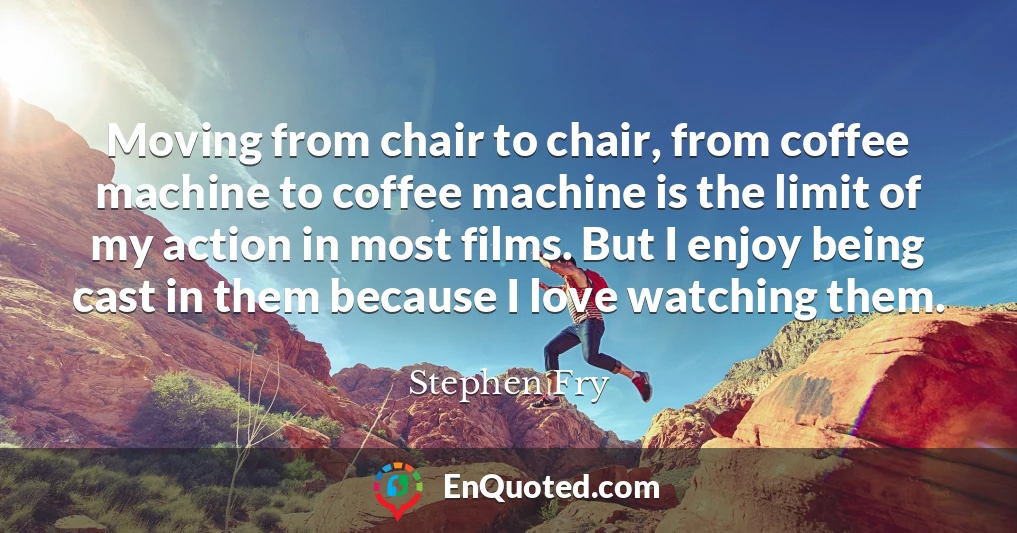 Moving from chair to chair, from coffee machine to coffee machine is the limit of my action in most films. But I enjoy being cast in them because I love watching them.