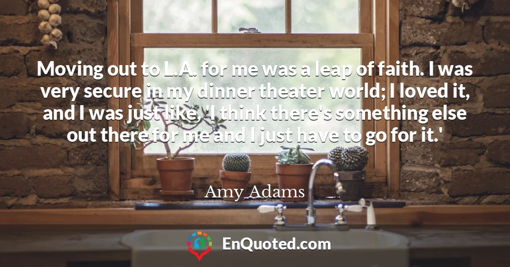 Moving out to L.A. for me was a leap of faith. I was very secure in my dinner theater world; I loved it, and I was just like, 'I think there's something else out there for me and I just have to go for it.'