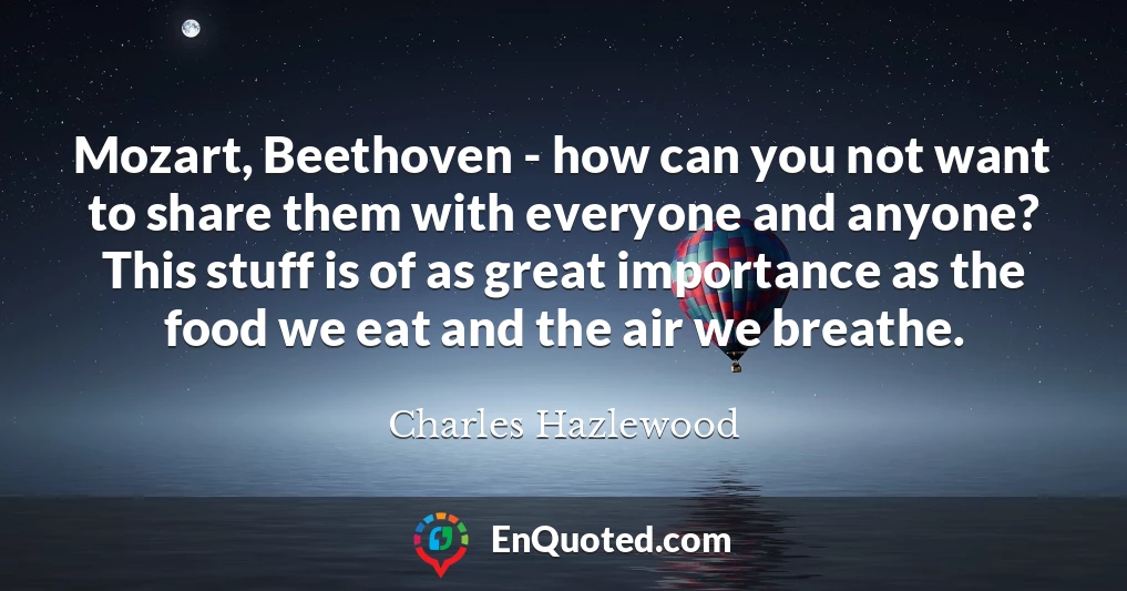 Mozart, Beethoven - how can you not want to share them with everyone and anyone? This stuff is of as great importance as the food we eat and the air we breathe.