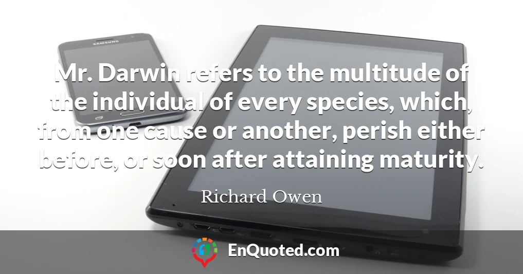 Mr. Darwin refers to the multitude of the individual of every species, which, from one cause or another, perish either before, or soon after attaining maturity.
