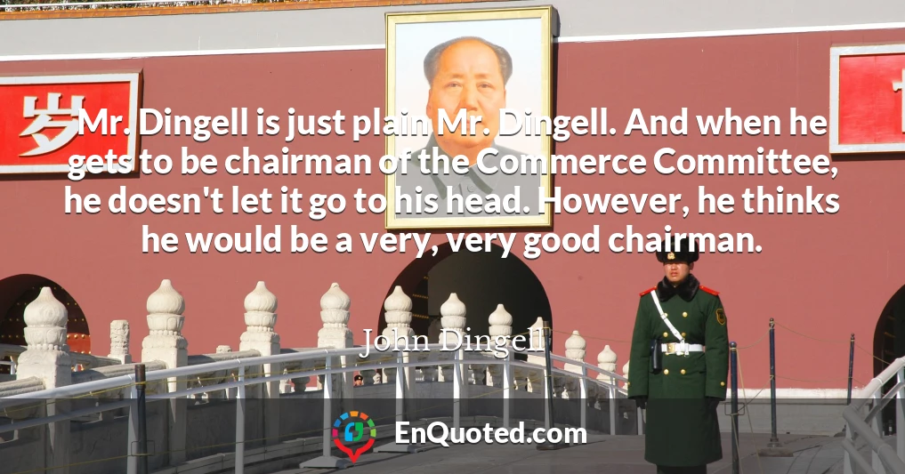 Mr. Dingell is just plain Mr. Dingell. And when he gets to be chairman of the Commerce Committee, he doesn't let it go to his head. However, he thinks he would be a very, very good chairman.