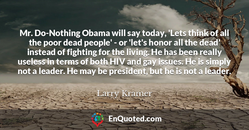 Mr. Do-Nothing Obama will say today, 'Lets think of all the poor dead people' - or 'let's honor all the dead' instead of fighting for the living. He has been really useless in terms of both HIV and gay issues. He is simply not a leader. He may be president, but he is not a leader.