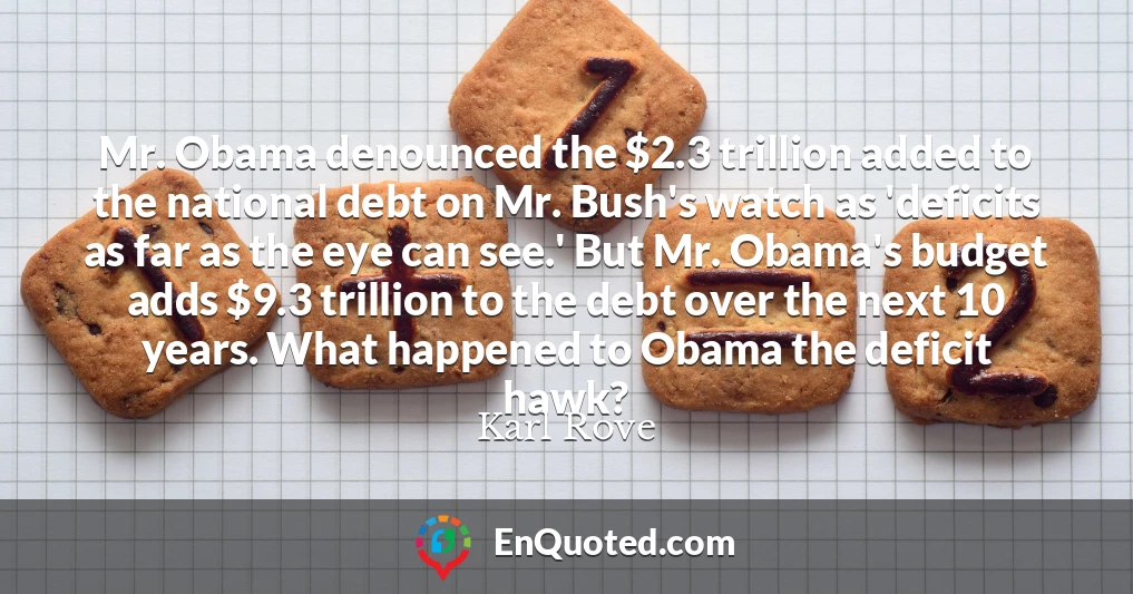 Mr. Obama denounced the $2.3 trillion added to the national debt on Mr. Bush's watch as 'deficits as far as the eye can see.' But Mr. Obama's budget adds $9.3 trillion to the debt over the next 10 years. What happened to Obama the deficit hawk?