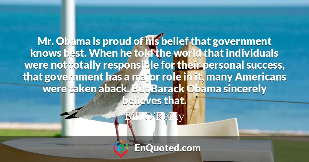 Mr. Obama is proud of his belief that government knows best. When he told the world that individuals were not totally responsible for their personal success, that government has a major role in it, many Americans were taken aback. But Barack Obama sincerely believes that.