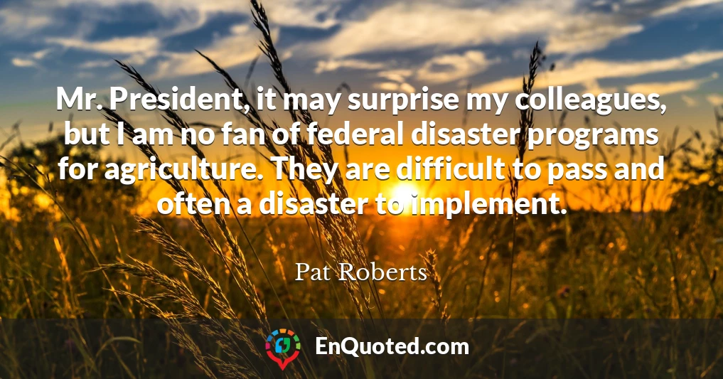 Mr. President, it may surprise my colleagues, but I am no fan of federal disaster programs for agriculture. They are difficult to pass and often a disaster to implement.