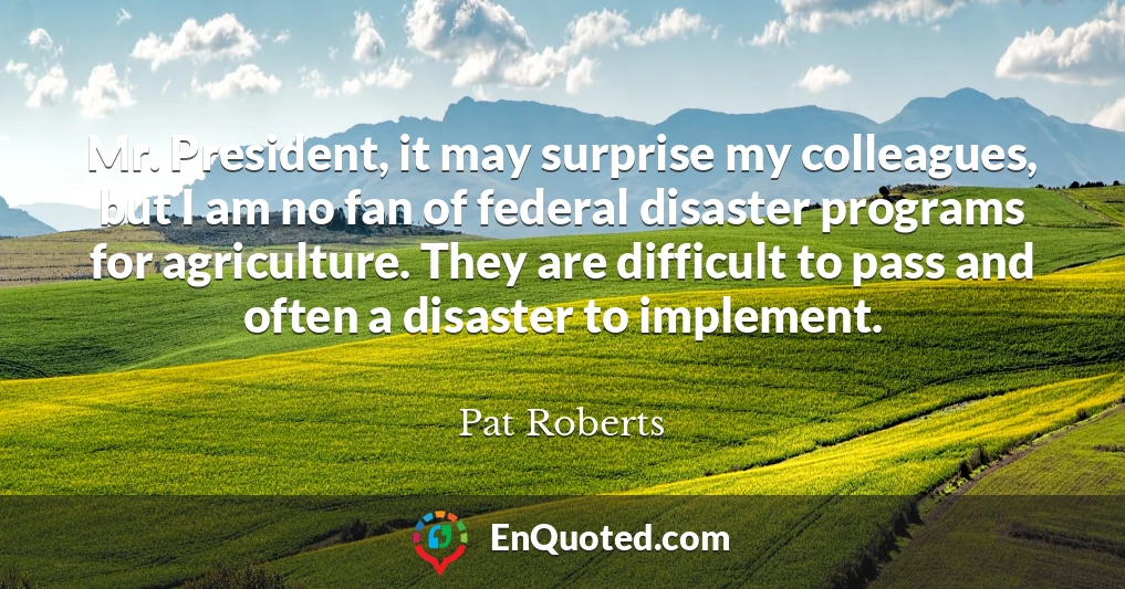 Mr. President, it may surprise my colleagues, but I am no fan of federal disaster programs for agriculture. They are difficult to pass and often a disaster to implement.