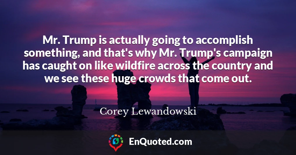 Mr. Trump is actually going to accomplish something, and that's why Mr. Trump's campaign has caught on like wildfire across the country and we see these huge crowds that come out.