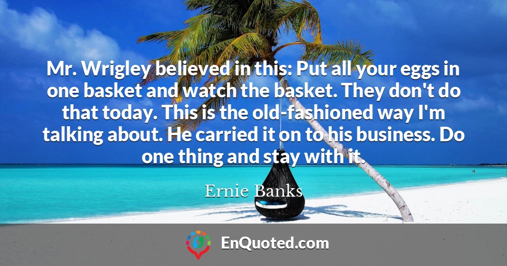 Mr. Wrigley believed in this: Put all your eggs in one basket and watch the basket. They don't do that today. This is the old-fashioned way I'm talking about. He carried it on to his business. Do one thing and stay with it.