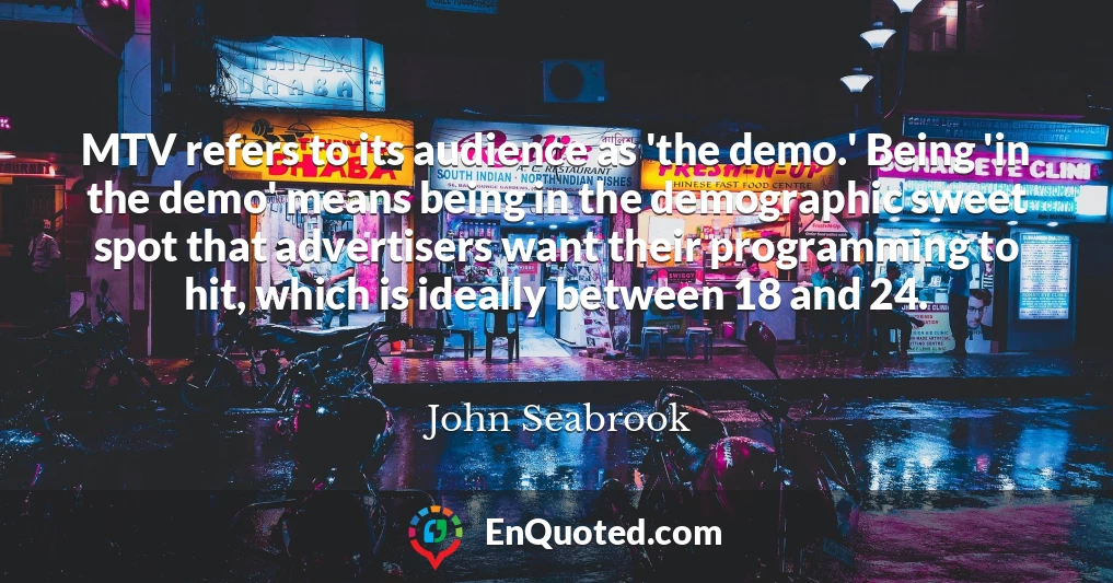 MTV refers to its audience as 'the demo.' Being 'in the demo' means being in the demographic sweet spot that advertisers want their programming to hit, which is ideally between 18 and 24.