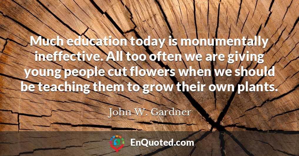 Much education today is monumentally ineffective. All too often we are giving young people cut flowers when we should be teaching them to grow their own plants.