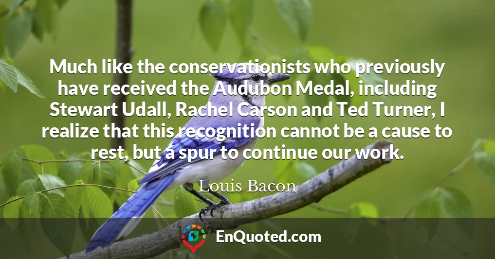 Much like the conservationists who previously have received the Audubon Medal, including Stewart Udall, Rachel Carson and Ted Turner, I realize that this recognition cannot be a cause to rest, but a spur to continue our work.
