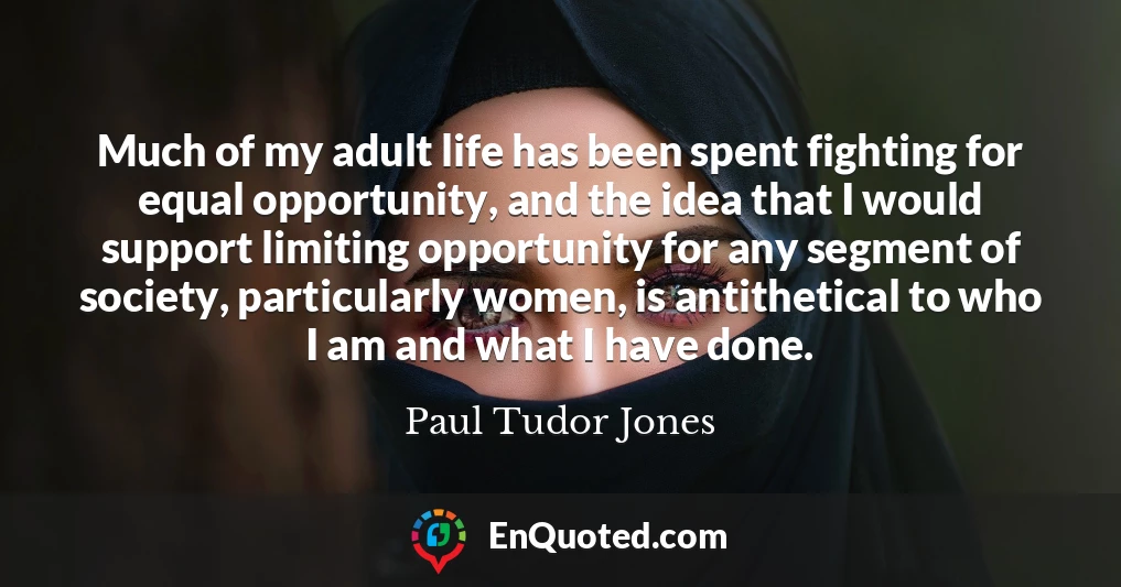 Much of my adult life has been spent fighting for equal opportunity, and the idea that I would support limiting opportunity for any segment of society, particularly women, is antithetical to who I am and what I have done.