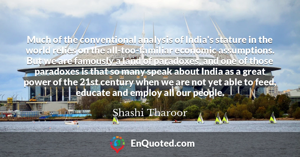 Much of the conventional analysis of India's stature in the world relies on the all-too-familiar economic assumptions. But we are famously a land of paradoxes, and one of those paradoxes is that so many speak about India as a great power of the 21st century when we are not yet able to feed, educate and employ all our people.