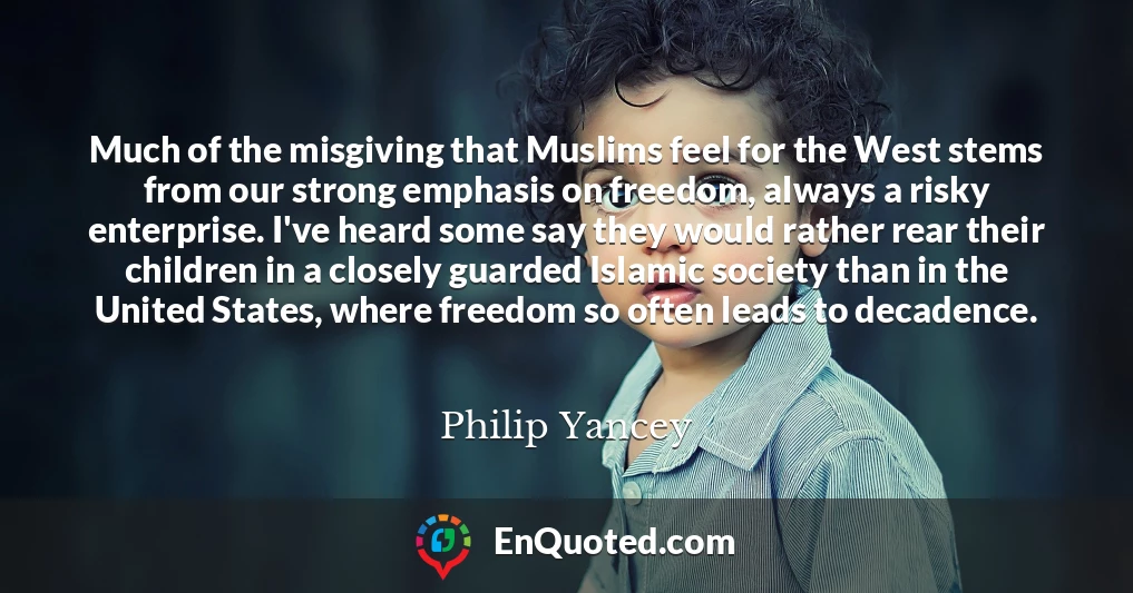 Much of the misgiving that Muslims feel for the West stems from our strong emphasis on freedom, always a risky enterprise. I've heard some say they would rather rear their children in a closely guarded Islamic society than in the United States, where freedom so often leads to decadence.