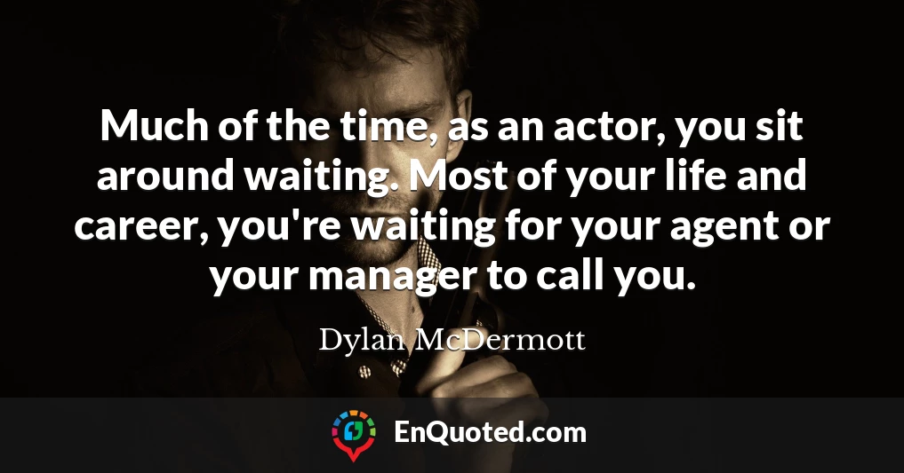 Much of the time, as an actor, you sit around waiting. Most of your life and career, you're waiting for your agent or your manager to call you.