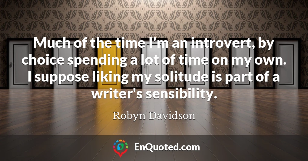 Much of the time I'm an introvert, by choice spending a lot of time on my own. I suppose liking my solitude is part of a writer's sensibility.